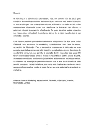 4
Resumo
O marketing e a comunicação atravessam, hoje, um caminho que se pauta pela
existência de diversificados canais de comunicação, com duas vias, através dos quais
as marcas dialogam com os seus consumidores e vice-versa. As redes sociais online
apresentam-se atualmente como uma plataforma de interação com clientes e
potenciais clientes, promovendo a fidelização. De todas as redes sociais existentes
nos nossos dias, o Facebook é aquela que parece ter o maior impacto dada a sua
dimensão e alcance.
Este trabalho pretende precisamente demonstrar a importância da rede social online
Facebook como ferramenta de e-marketing, nomeadamente como canal de vendas,
no sentido da fidelização. Para o demonstrar procedeu-se à elaboração de uma
pesquisa quantitativa com um carácter descritivo e exploratório, através do método de
questionário estruturado que permitiu a obtenção de 234 respostas, das quais 220
foram consideradas válidas, entre os meses de novembro de 2014 e janeiro de 2015,
analisadas com recurso a decomposição em folha de cálculo dos resultados obtidos.
As questões de investigação permitiram concluir que a rede social Facebook pode
permitir o aumento da notoriedade de uma marca e da fidelização dos clientes, servir
como um eficaz canal de vendas e, desta forma, ser uma poderosa ferramenta de e-
marketing.
Palavras-chave: E-Marketing, Redes Sociais, Facebook, Fidelização, Clientes,
Notoriedade, Vendas.
.
 