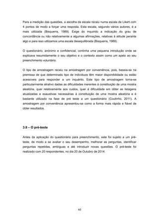 40
Para a medição das questões, a escolha da escala recaiu numa escala de Likert com
4 pontos de modo a forçar uma resposta. Esta escala, segundo vários autores, é a
mais utilizada (Bisquerra, 1989). Exige do inquirido a indicação do grau de
concordância ou não relativamente a algumas afirmações, relativas à atitude perante
algo e para isso utilizamos uma escala desequilibrada (Bisquerra, 1989).
O questionário, anónimo e confidencial, continha uma pequena introdução onde se
explicava resumidamente o seu objetivo e o contexto assim como um apelo ao seu
preenchimento voluntário.
O tipo de amostragem recaiu na amostragem por conveniência, pois, baseia-se na
premissa de que determinado tipo de indivíduos têm maior disponibilidade ou estão
acessíveis para responder a um inquérito. Este tipo de amostragem torna-se
particularmente atrativo dadas as dificuldades inerentes à constituição de uma mostra
aleatória, quer relativamente aos custos, quer à dificuldade em obter as listagens
atualizadas e exaustivas necessárias à constituição de uma mostra aleatória e é
bastante utilizado na fase de pré teste a um questionário (Coutinho, 2011). A
amostragem por conveniência apresentou-se como a forma mais rápida e fiável de
obter resultados.
3.8 – O pré-teste
Antes da aplicação do questionário para preenchimento, este foi sujeito a um pré-
teste, de modo a se avaliar o seu desempenho, melhorar as perguntas, identificar
perguntas repetidas, ambíguas e até introduzir novas questões. O pré-teste foi
realizado com 20 respondentes, no dia 20 de Outubro de 2014.
 