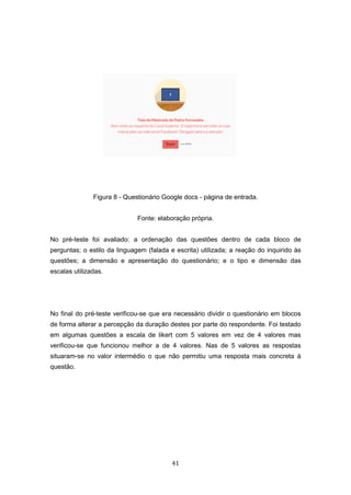 41
Figura 8 - Questionário Google docs - página de entrada.
Fonte: elaboração própria.
No pré-teste foi avaliado: a ordenação das questões dentro de cada bloco de
perguntas; o estilo da linguagem (falada e escrita) utilizada; a reação do inquirido às
questões; a dimensão e apresentação do questionário; e o tipo e dimensão das
escalas utilizadas.
No final do pré-teste verificou-se que era necessário dividir o questionário em blocos
de forma alterar a percepção da duração destes por parte do respondente. Foi testado
em algumas questões a escala de likert com 5 valores em vez de 4 valores mas
verificou-se que funcionou melhor a de 4 valores. Nas de 5 valores as respostas
situaram-se no valor intermédio o que não permitiu uma resposta mais concreta à
questão.
 