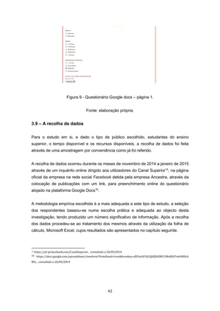 42
Figura 9 - Questionário Google docs – página 1.
Fonte: elaboração própria.
3.9 – A recolha de dados
Para o estudo em si, e dado o tipo de público escolhido, estudantes do ensino
superior, o tempo disponível e os recursos disponíveis, a recolha de dados foi feita
através de uma amostragem por conveniência como já foi referido.
A recolha de dados ocorreu durante os meses de novembro de 2014 a janeiro de 2015
através de um inquérito online dirigido aos utilizadores do Canal Superior15
, na página
oficial da empresa na rede social Facebook detida pela empresa Ancestra, através da
colocação de publicações com um link, para preenchimento online do questionário
alojado na plataforma Google Docs16
.
A metodologia empírica escolhida é a mais adequada a este tipo de estudo, a seleção
dos respondentes baseou-se numa escolha prática e adequada ao objecto desta
investigação, tendo produzido um número significativo de informação. Após a recolha
dos dados procedeu-se ao tratamento dos mesmos através da utilização da folha de
cálculo, Microsoft Excel, cujos resultados são apresentados no capítulo seguinte.
15 https://pt-pt.facebook.com/CanalSuperior, consultado a 20/09/2014.
16 https://docs.google.com/spreadsheet/viewform?fromEmail=true&formkey=dDUzclhYQ1Q0QXdSRU1MaWJ6Tm04NXc6
MA, , consultado a 20/09/2014.
 