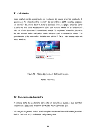 44
4.1 – Introdução
Neste capítulo serão apresentados os resultados do estudo empírico efectuado. O
questionário foi colocado online no dia 01 de Novembro de 2014 e aceitou respostas
até ao dia 31 de Janeiro de 2015. Este foi colocado online, na página oficial do Canal
Superior na rede social Facebook que conta com mais de 14.000 fãs e é direcionado
para um público estudantil. O questionário obteve 234 respostas, no entanto pelo facto
de não estarem todos completos, deste número foram considerados válidos 220
questionários cujos resultados, tratados em Microsoft Excel, são apresentados no
ponto seguinte.
Figura 10 – Página do Facebook do Canal Superior.
Fonte: Facebook.
4.2 - Caracterização da amostra
A primeira parte do questionário apresenta um conjunto de questões que permitem
caracterizar a população do estudo efectuado. Assim verifica-se que:
Em relação ao género, o sexo masculino predomina mas com uma diferença mínima
de 8%, conforme se pode observar na figura seguinte.
 