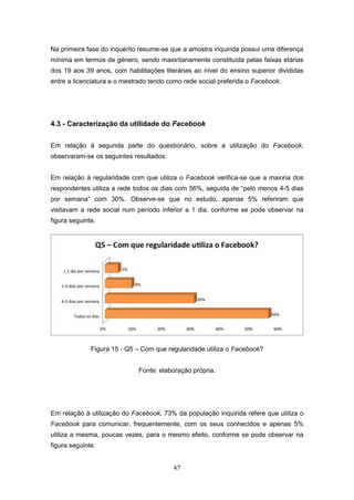 47
Na primeira fase do inquérito resume-se que a amostra inquirida possui uma diferença
mínima em termos de género, sendo maioritariamente constituída pelas faixas etárias
dos 19 aos 39 anos, com habilitações literárias ao nível do ensino superior divididas
entre a licenciatura e o mestrado tendo como rede social preferida o Facebook.
4.3 - Caracterização da utilidade do Facebook
Em relação à segunda parte do questionário, sobre a utilização do Facebook,
observaram-se os seguintes resultados:
Em relação à regularidade com que utiliza o Facebook verifica-se que a maioria dos
respondentes utiliza a rede todos os dias com 56%, seguida de “pelo menos 4-5 dias
por semana” com 30%. Observe-se que no estudo, apenas 5% referiram que
visitavam a rede social num período inferior a 1 dia, conforme se pode observar na
figura seguinte.
Figura 15 - Q5 – Com que regularidade utiliza o Facebook?
Fonte: elaboração própria.
Em relação à utilização do Facebook, 73% da população inquirida refere que utiliza o
Facebook para comunicar, frequentemente, com os seus conhecidos e apenas 5%
utiliza a mesma, poucas vezes, para o mesmo efeito, conforme se pode observar na
figura seguinte.
 