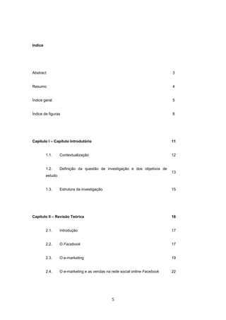 5
Indice
Abstract 3
Resumo 4
Índice geral 5
Índice de figuras 8
Capitulo I – Capítulo Introdutório 11
1.1. Contextualização 12
1.2. Definição da questão de investigação e dos objetivos de
estudo.
13
1.3. Estrutura da investigação. 15
Capitulo II – Revisão Teórica 16
2.1. Introdução 17
2.2. O Facebook 17
2.3. O e-marketing 19
2.4. O e-marketing e as vendas na rede social online Facebook 22
 