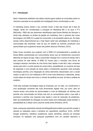 58
5.1 – Introdução
Após o tratamento estatístico dos dados importa agora realizar as conclusões sobre os
mesmos e perceber se as questões de investigação foram corroboradas ou não.
O marketing evoluiu desde o seu conceito inicial, a fase das trocas até à fase da
relação, tendo em consideração a evolução do Marketing Mix e os seus 4 P´s
(McCarthy, 1960) até aos elementos identificados pela Escola Nórdica de Serviços e
ainda hoje utilizados no âmbito da gestão em marketing. Com o advento das novas
tecnologias e da WEB 2.0 o papel do consumidor e da sociedade alterou-se. As redes
sociais online desenvolveram-se e hoje fazem parte das estratégias de marketing e
comunicação das empresas, mais do que um desafio as mesmas constituem uma
oportunidade que os gestores atuais não podem descurar (Pacheco, 2014).
Estes novos conceitos que surgiram com a WEB 2.0 nomeadamente a questão da
Social Media caracterizada por consumidores ativos que se transformam prosumers
alterando as regras do jogo. Hoje o consumidor interage com a marca em tempo real e
esta precisa de esta atenta. A WEB 2.0 trouxe para o mercado uma forma de
conseguir alcançar mercados de uma forma mais rápida e mais fácil, hoje a empresa
vende para todo o mundo através do canal online, possibilitando um aumento da taxa
de respostas e uma redução de riscos dado o investimento requerido. Esta evolução
tecnológica permitiu uma integração de vários elementos relacionados com a social
media e a web 2.0 e com softwares e KPI´s muito mais dinâmicos e relevantes, sendo
muitos deles em tempo real como o número de partilhas de post, de likes e análise de
analytics.
Toda esta evolução tecnológica exige às empresas, por um lado, um investimento e
uma atualização constante das suas ferramentas digitais mas, por outro, abre ao
mesmo tempo uma janela de oportunidades a nível da fidelização de clientes pois
permite uma comunicação em tempo real com os consumidores sobre o que está a
acontecer e permite uma resposta mais rápida a nível de resolução de problemas.
Além da possibilidade da utilização do social media como fidelização existe também a
possibilidade de a utilizar como canal de venda online (Pacheco, 2014).
Após a pesquisa exploratória através da bibliográfica/secundária que permitiu aceder a
estudos já realizados sobre a temática em repositórios científicos, B-On, JSTOR,
Google académico, trabalhos académicos, bases científicas, estudos da empresa
Ancestra, foi realizada uma pesquisa quantitativa com um carácter descritivo e
 
