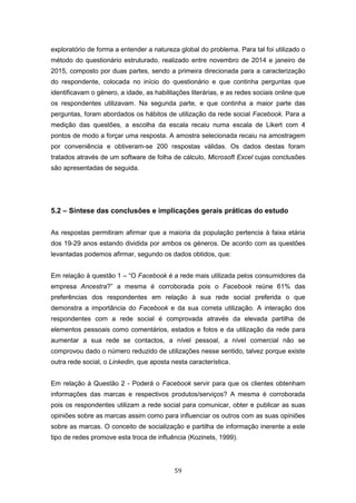 59
exploratório de forma a entender a natureza global do problema. Para tal foi utilizado o
método do questionário estruturado, realizado entre novembro de 2014 e janeiro de
2015, composto por duas partes, sendo a primeira direcionada para a caracterização
do respondente, colocada no início do questionário e que continha perguntas que
identificavam o género, a idade, as habilitações literárias, e as redes sociais online que
os respondentes utilizavam. Na segunda parte, e que continha a maior parte das
perguntas, foram abordados os hábitos de utilização da rede social Facebook. Para a
medição das questões, a escolha da escala recaiu numa escala de Likert com 4
pontos de modo a forçar uma resposta. A amostra selecionada recaiu na amostragem
por conveniência e obtiveram-se 200 respostas válidas. Os dados destas foram
tratados através de um software de folha de cálculo, Microsoft Excel cujas conclusões
são apresentadas de seguida.
5.2 – Síntese das conclusões e implicações gerais práticas do estudo
As respostas permitiram afirmar que a maioria da população pertencia à faixa etária
dos 19-29 anos estando dividida por ambos os géneros. De acordo com as questões
levantadas podemos afirmar, segundo os dados obtidos, que:
Em relação à questão 1 – “O Facebook é a rede mais utilizada pelos consumidores da
empresa Ancestra?” a mesma é corroborada pois o Facebook reúne 61% das
preferências dos respondentes em relação à sua rede social preferida o que
demonstra a importância do Facebook e da sua correta utilização. A interação dos
respondentes com a rede social é comprovada através da elevada partilha de
elementos pessoais como comentários, estados e fotos e da utilização da rede para
aumentar a sua rede se contactos, a nível pessoal, a nível comercial não se
comprovou dado o número reduzido de utilizações nesse sentido, talvez porque existe
outra rede social, o Linkedin, que aposta nesta característica.
Em relação à Questão 2 - Poderá o Facebook servir para que os clientes obtenham
informações das marcas e respectivos produtos/serviços? A mesma é corroborada
pois os respondentes utilizam a rede social para comunicar, obter e publicar as suas
opiniões sobre as marcas assim como para influenciar os outros com as suas opiniões
sobre as marcas. O conceito de socialização e partilha de informação inerente a este
tipo de redes promove esta troca de influência (Kozinets, 1999).
 