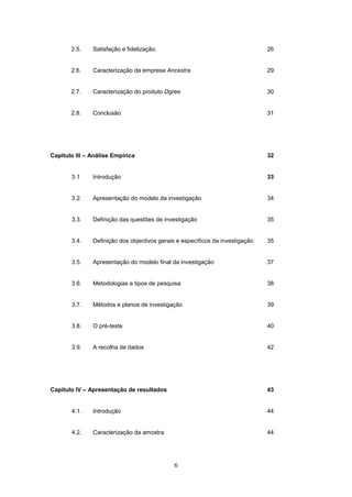6
2.5. Satisfação e fidelização. 26
2.6. Caracterização da empresa Ancestra 29
2.7. Caracterização do produto Dgree 30
2.8. Conclusão 31
Capitulo III – Análise Empírica 32
3.1 Introdução 33
3.2. Apresentação do modelo da investigação 34
3.3. Definição das questões de investigação 35
3.4. Definição dos objectivos gerais e específicos da investigação 35
3.5. Apresentação do modelo final da investigação 37
3.6. Metodologias e tipos de pesquisa 38
3.7. Métodos e planos de investigação 39
3.8. O pré-teste 40
3.9. A recolha de dados 42
Capitulo IV – Apresentação de resultados 43
4.1. Introdução 44
4.2. Caracterização da amostra 44
 