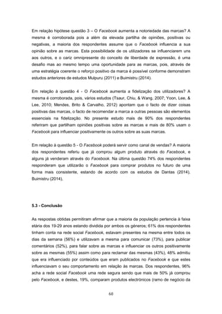 60
Em relação hipótese questão 3 – O Facebook aumenta a notoriedade das marcas? A
mesma é corroborada pois a além da elevada partilha de opiniões, positivas ou
negativas, a maioria dos respondentes assume que o Facebook influencia a sua
opinião sobre as marcas. Esta possibilidade de os utilizadores se influenciarem uns
aos outros, e o cariz omnipresente do conceito de liberdade de expressão, é uma
desafio mas ao mesmo tempo uma oportunidade para as marcas, pois, através de
uma estratégia coerente o reforço positivo da marca é possível conforme demonstram
estudos anteriores de estudos Mulpuru (2011) e Buimistru (2014).
Em relação à questão 4 - O Facebook aumenta a fidelização dos utilizadores? A
mesma é corroborada, pois, vários estudos (Tsaur, Chiu, & Wang, 2007; Yoon, Lee, &
Lee, 2010; Mendes, Brito & Carvalho, 2012) apontam que o facto de dizer coisas
positivas das marcas, o facto de recomendar a marca a outras pessoas são elementos
essenciais na fidelização. No presente estudo mais de 90% dos respondentes
referiram que partilham opiniões positivas sobre as marcas e mais de 80% usam o
Facebook para influenciar positivamente os outros sobre as suas marcas.
Em relação à questão 5 - O Facebook poderá servir como canal de vendas? A maioria
dos respondentes referiu que já comprou algum produto através do Facebook, e
alguns já venderam através do Facebook. Na última questão 74% dos respondentes
responderam que utilizarão o Facebook para comprar produtos no futuro de uma
forma mais consistente, estando de acordo com os estudos de Dantas (2014),
Buimistru (2014),
5.3 - Conclusão
As respostas obtidas permitiram afirmar que a maioria da população pertencia à faixa
etária dos 19-29 anos estando dividida por ambos os géneros; 61% dos respondentes
tinham conta na rede social Facebook, estavam presentes na mesma entre todos os
dias da semana (56%) e utilizavam a mesma para comunicar (73%), para publicar
comentários (52%), para falar sobre as marcas e influenciar os outros positivamente
sobre as mesmas (55%) assim como para reclamar das mesmas (43%), 48% admitiu
que era influenciado por conteúdos que eram publicados no Facebook e que estes
influenciavam o seu comportamento em relação às marcas. Dos respondentes, 96%
acha a rede social Facebook uma rede segura sendo que mais de 50% já comprou
pelo Facebook, e destes, 19%, comparam produtos electrónicos (ramo de negócio da
 
