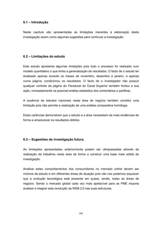 64
6.1 – Introdução
Neste capítulo são apresentadas as limitações inerentes à elaboração desta
investigação assim como algumas sugestões para continuar a investigação.
6.2 – Limitações do estudo
Este estudo apresenta algumas limitações pois todo o processo foi realizado num
modelo quantitativo o que limita a generalização de resultados. O facto de o estudo ter
analisado apenas durante os meses de novembro, dezembro e janeiro, e apenas
numa página, condicionou os resultados. O facto de o investigador não possuir
qualquer controlo da página do Facebook do Canal Superior também limitou a sua
ação, nomeadamente na possível análise estatística dos comentários e partilhas.
A ausência de estudos nacionais nesta área de negócio também constitui uma
limitação pois não permite a realização de uma análise comparativa homóloga.
Estas carências demonstram que o estudo e a área necessitam de mais evidências de
forma a amadurecer os resultados obtidos.
6.3 – Sugestões de investigação futura.
As limitações apresentadas anteriormente podem ser ultrapassadas através da
realização de trabalhos nesta área de forma a construir uma base mais sólida de
investigação.
Analisar estes comportamentos dos consumidores no mercado online devem ser
motivos de estudo e em diferentes áreas de atuação pois não nos podemos esquecer
que a evolução tecnológica está presente em quase, senão, todas as áreas de
negócio. Sendo o mercado global cada vez mais apetecível para as PME importa
analisar e integrar esta revolução da WEB 2.0 nas suas estruturas.
 