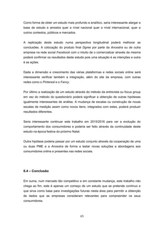 65
Como forma de obter um estudo mais profundo e analítico, seria interessante alargar a
base de estudo e amostra quer a nível nacional quer a nível internacional, quer a
outros contextos, públicos e mercados.
A replicação deste estudo numa perspectiva longitudinal poderá melhorar as
conclusões. A colocação do produto final Dgree por parte da Ancestra ou de outra
empresa na rede social Facebook com o intuito de o comercializar através da mesma
poderá confirmar os resultados deste estudo pois uma situação é as intenções e outra
é as ações.
Dada a dimensão e crescimento das várias plataformas e redes sociais online será
interessante verificar também a integração, além do site da empresa, com outras
redes como o Pinterest e o Fancy.
Por último a realização de um estudo através do método da entrevista ou focus group
em vez do método do questionário poderá significar a obtenção de outras hipóteses
igualmente interessantes de análise. A mudança de escalas ou construção de novas
escalas de medição assim como novos itens, integrados com estes, poderá produzir
resultados diferentes.
Seria interessante continuar este trabalho em 2015/2016 para ver a evolução do
comportamento dos consumidores e poderia ser feito através da continuidade deste
estudo na época festiva do próximo Natal.
Outra hipótese poderia passar por um estudo conjunto através da cooperação de uma
ou duas PME e a Ancestra de forma a testar novas soluções e abordagens aos
consumidores online e presentes nas redes sociais.
6.4 – Conclusão
Em suma, num mercado tão competitivo e em constante mudança, este trabalho não
chega ao fim, este é apenas um começo de um estudo que se pretende contínuo e
que sirva como base para investigações futuras nesta área para permitir a obtenção
de dados que as empresas consideram relevantes para compreender os seus
consumidores.
 