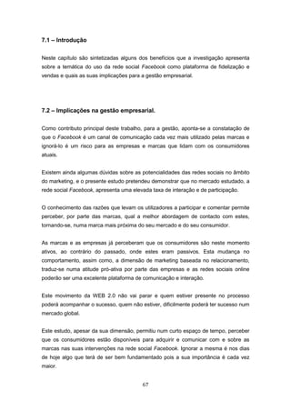 67
7.1 – Introdução
Neste capítulo são sintetizadas alguns dos benefícios que a investigação apresenta
sobre a temática do uso da rede social Facebook como plataforma de fidelização e
vendas e quais as suas implicações para a gestão empresarial.
7.2 – Implicações na gestão empresarial.
Como contributo principal deste trabalho, para a gestão, aponta-se a constatação de
que o Facebook é um canal de comunicação cada vez mais utilizado pelas marcas e
ignorá-lo é um risco para as empresas e marcas que lidam com os consumidores
atuais.
Existem ainda algumas dúvidas sobre as potencialidades das redes sociais no âmbito
do marketing, e o presente estudo pretendeu demonstrar que no mercado estudado, a
rede social Facebook, apresenta uma elevada taxa de interação e de participação.
O conhecimento das razões que levam os utilizadores a participar e comentar permite
perceber, por parte das marcas, qual a melhor abordagem de contacto com estes,
tornando-se, numa marca mais próxima do seu mercado e do seu consumidor.
As marcas e as empresas já perceberam que os consumidores são neste momento
ativos, ao contrário do passado, onde estes eram passivos. Esta mudança no
comportamento, assim como, a dimensão de marketing baseada no relacionamento,
traduz-se numa atitude pró-ativa por parte das empresas e as redes sociais online
poderão ser uma excelente plataforma de comunicação e interação.
Este movimento da WEB 2.0 não vai parar e quem estiver presente no processo
poderá acompanhar o sucesso, quem não estiver, dificilmente poderá ter sucesso num
mercado global.
Este estudo, apesar da sua dimensão, permitiu num curto espaço de tempo, perceber
que os consumidores estão disponíveis para adquirir e comunicar com e sobre as
marcas nas suas intervenções na rede social Facebook. Ignorar a mesma é nos dias
de hoje algo que terá de ser bem fundamentado pois a sua importância é cada vez
maior.
 