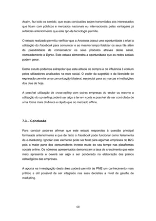 68
Assim, faz todo os sentido, que estas conclusões sejam transmitidas aos interessados
que lidam com públicos e mercados nacionais ou internacionais pelas vantagens já
referidas anteriormente que este tipo de tecnologia permite.
O estudo realizado permitiu verificar que a Ancestra possui uma oportunidade a nível a
utilização do Facebook para comunicar e ao mesmo tempo fidelizar os seus fãs além
da possibilidade de comercializar os seus produtos através deste canal,
nomeadamente o Dgree. Este estudo demonstra a oportunidade que as redes sociais
podem gerar.
Deste estudo podemos extrapolar que esta atitude de compra e de influência é comum
pelos utilizadores analisados na rede social. O poder da sugestão e da liberdade de
expressão permite uma comunicação bilateral, essencial para as marcas e instituições
dos dias de hoje.
A possível utilização de cross-selling com outras empresas do sector ou mesmo a
utilização do up-selling poderá ser algo a ter em conta e possível de ser controlado de
uma forma mais dinâmica e rápido que no mercado offline.
7.3 – Conclusão
Para concluir pode-se afirmar que este estudo respondeu à questão principal
formulada anteriormente e que de facto o Facebook pode funcionar como ferramenta
de e-marketing. Ignorar este elemento pode ser fatal para algumas empresas do B2C
pois a maior parte dos consumidores investe muito do seu tempo nas plataformas
sociais online. Os números apresentados demonstram a taxa de crescimento que este
meio apresenta e deverá ser algo a ser ponderado na elaboração dos planos
estratégicos das empresas.
A aposta na investigação desta área poderá permitir às PME um conhecimento mais
prático e útil possível de ser integrado nas suas decisões a nível de gestão de
marketing.
 