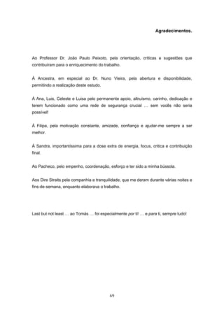 69
Agradecimentos.
Ao Professor Dr. João Paulo Peixoto, pela orientação, críticas e sugestões que
contribuíram para o enriquecimento do trabalho.
À Ancestra, em especial ao Dr. Nuno Vieira, pela abertura e disponibilidade,
permitindo a realização deste estudo.
À Ana, Luis, Celeste e Luisa pelo permanente apoio, altruísmo, carinho, dedicação e
terem funcionado como uma rede de segurança crucial … sem vocês não seria
possível!
À Filipa, pela motivação constante, amizade, confiança e ajudar-me sempre a ser
melhor.
À Sandra, importantíssima para a dose extra de energia, focus, critica e contribuição
final.
Ao Pacheco, pelo empenho, coordenação, esforço e ter sido a minha bússola.
Aos Dire Straits pela companhia e tranquilidade, que me deram durante várias noites e
fins-de-semana, enquanto elaborava o trabalho.
Last but not least … ao Tomás … foi especialmente por ti! … e para ti, sempre tudo!
 