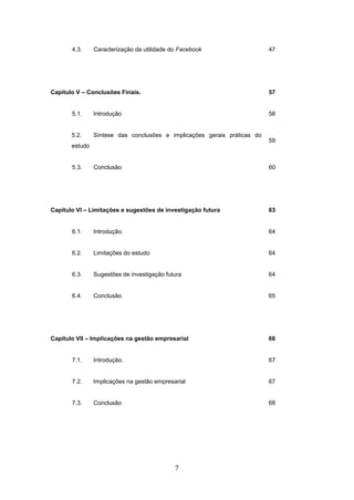 7
4.3. Caracterização da utilidade do Facebook 47
Capitulo V – Conclusões Finais. 57
5.1. Introdução 58
5.2. Síntese das conclusões e implicações gerais práticas do
estudo
59
5.3. Conclusão 60
Capitulo VI – Limitações e sugestões de investigação futura 63
6.1. Introdução. 64
6.2. Limitações do estudo 64
6.3. Sugestões de investigação futura 64
6.4. Conclusão 65
Capitulo VII – Implicações na gestão empresarial 66
7.1. Introdução. 67
7.2. Implicações na gestão empresarial 67
7.3. Conclusão 68
 