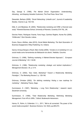 71
Day, George S. (1999), The Market Driven Organization: Understanding,
Attracting, and Keeping Valuable Customers, The Free Press. Nova York.
Desautels, Barbara (2008), “Social Networking: LinkedIn.com”, Journal of Leadership
Studies, Volume 2, pp. 103-104.
Dibb, S. and Meadows, M. (2004), “Relationship marketing and CRM: a financial case
study”. Warwick Business School, University of Warwick, Coventry CV4 7AL, UK.
Dionísio Pedro, Rodrigues Vicente, Faria Hugo, Canhoto Rogério, Nunes Rui (2009),
“B-Mercator”, Dom Quixote, Lisboa.
Evans, Dave e McKee, Jake (2010), Social Media Marketing: The Next Generation of
Business Engagement, Wiley Publishing, Inc. Indiana.
García, Enrique Burgos e Ricart, Marc Cortés (2009), “Iníciate en el marketing 2.0. Los
social media como herramientas de fidelización de clients”, Netbiblo. Corunha.
Grönroos, C. (1996), "Defining marketing: A Market-Oriented Approach.”, European
Journal of Marketing” 23,1: 52-60.
Grönroos, C. (1996), "Relationship marketing: strategic and tactical implications.",
Management Decision. 34, p. 5-14.
Grönroos, C. (2002), “Quo Vadis, Marketing? Toward a Relationship Marketing
Paradigm.”, The Marketing Review 3: p. 129-146.
Grönroos, Christian (2002), “On defining marketing: finding a new roadmap for
marketing.” , Marketing Theory, Sage.
Gummesson, E. (1987), “Marketing – Long Term Relationship.”, research report,
Stockholm University.
Gummesson, E. (1999), “Total Relationship Marketing, Rethinking Marketing
Management: From 4Ps to 30Rs.”, Oxford: Butterworth-Heinemann.
Hanna, R., Rohm, A, Crittenden, V. L., 2011, “We’re all connected: The power of the
social media ecosystem”. Business Horizons, Vol. 54(3), pp.265-273.
 