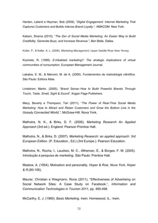 72
Harden, Leland e Heyman, Bob (2009), “Digital Engagement: Internet Marketing That
Captures Customers and Builds Intense Brand Loyalty.”, AMACOM. New York.
Kabani, Shama (2010), “The Zen of Social Media Marketing: An Easier Way to Build
Credibility, Generate Buzz, and Increase Revenue.”, Ben Bella. Dallas.
Kotler, P., & Keller, K. L. (2006). Marketing Management, Upper Saddle River.New Yersey.
Kozinets, R. (1999). E-tribalized marketing?: The strategic implications of virtual
communities of consumption. European Management Journal.
Lakatos, E. M., & Marconi, M. de A. (2006). Fundamentos de metodologia ciêntifica.
São Paulo: Editora Atlas.
Lindstrom, Martin. (2005), “Brand Sense: How to Build Powerful Brands Through
Touch, Taste, Smell, Sight & Sound”, Kogan Page Publishers.
Macy, Beverly e Thompson, Teri (2011), “The Power of Real-Time Social Media
Marketing: How to Attract and Retain Customers and Grow the Bottom Line in the
Globally Connected World.”, McGraw-Hill. Nova York.
Malhotra, N. K., & Birks, D. F. (2006). Marketing Research An Applied
Approach (3rd ed.). England: Pearson Prentice Hall.
Malhotra, N., & Birks, D. (2007). Marketing Research: an applied approach: 3rd
European Edition. (P. Education., Ed.) (3rd Europe.). Pearson Education.
Malhotra, N., Rocha, I., Laudisio, M. C., Altheman, É., & Borges, F. M. (2005).
Introdução à pesquisa de marketing. São Paulo: Prentice Hall.
Maslow, A. (1954). Motivation and personality. Hoper & Row, Nova York, Hoper
& R,(80-106).
Maurer, Christian e Wiegmann, Rona (2011), “Effectiveness of Advertising on
Social Network Sites: A Case Study on Facebook.”, Information and
Communication Technologies in Tourism 2011, pp. 485-498.
McCarthy, E. J. (1960). Basic Marketing. Irwin. Homewood, IL.: Irwin.
 