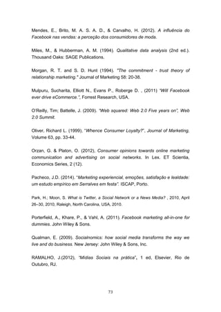73
Mendes, E., Brito, M. A. S. A. D., & Carvalho, H. (2012). A influência do
Facebook nas vendas: a perceção dos consumidores de moda.
Miles, M., & Hubberman, A. M. (1994). Qualitative data analysis (2nd ed.).
Thousand Oaks: SAGE Publications.
Morgan, R. T. and S. D. Hunt (1994). "The commitment - trust theory of
relationship marketing." Journal of Marketing 58: 20-38.
Mulpuru, Sucharita, Elliott N., Evans P., Roberge D. , (2011) “Will Facebook
ever drive eCommerce.”, Forrest Research, USA.
O’Reilly, Tim; Battelle, J. (2009). “Web squared: Web 2.0 Five years on”, Web
2.0 Summit.
Oliver, Richard L. (1999), “Whence Consumer Loyalty?”, Journal of Marketing,
Volume 63, pp. 33-44.
Orzan, G. & Platon, O. (2012), Consumer opinions towards online marketing
communication and advertising on social networks. In Lex. ET Scientia,
Economics Series, 2 (12).
Pacheco, J.D. (2014). “Marketing experiencial, emoções, satisfação e lealdade:
um estudo empírico em Serralves em festa”. ISCAP, Porto.
Park, H.; Moon, S. What is Twitter, a Social Network or a News Media? , 2010, April
26–30, 2010, Raleigh, North Carolina, USA, 2010.
Porterfield, A., Khare, P., & Vahl, A. (2011). Facebook marketing all-in-one for
dummies. John Wiley & Sons.
Qualman, E. (2009). Socialnomics: how social media transforms the way we
live and do business. New Jersey: John Wiley & Sons, Inc.
RAMALHO, J.(2012), “Mídias Sociais na prática”, 1 ed, Elsevier, Rio de
Outubro, RJ.
 