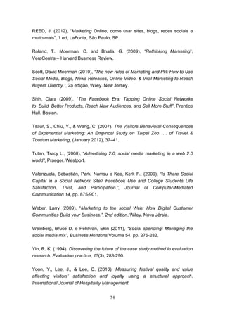 74
REED, J. (2012), “Marketing Online, como usar sites, blogs, redes sociais e
muito mais”, 1 ed, LaFonte, São Paulo, SP.
Roland, T., Moorman, C. and Bhalla, G. (2009), “Rethinking Marketing”,
VeraCentra – Harvard Business Review.
Scott, David Meerman (2010), “The new rules of Marketing and PR: How to Use
Social Media, Blogs, News Releases, Online Video, & Viral Marketing to Reach
Buyers Directly.”, 2a edição, Wiley. New Jersey.
Shih, Clara (2009), “The Facebook Era: Tapping Online Social Networks
to Build Better Products, Reach New Audiences, and Sell More Stuff”, Prentice
Hall. Boston.
Tsaur, S., Chiu, Y., & Wang, C. (2007). The Visitors Behavioral Consequences
of Experiential Marketing: An Empirical Study on Taipei Zoo. … of Travel &
Tourism Marketing, (January 2012), 37–41.
Tuten, Tracy L., (2008), “Advertising 2.0: social media marketing in a web 2.0
world”, Praeger. Westport.
Valenzuela, Sebastián, Park, Namsu e Kee, Kerk F., (2009), “Is There Social
Capital in a Social Network Site? Facebook Use and College Students Life
Satisfaction, Trust, and Participation.”, Journal of Computer-Mediated
Communication 14, pp. 875-901.
Weber, Larry (2009), “Marketing to the social Web: How Digital Customer
Communities Build your Business.”, 2nd edition, Wiley. Nova Jérsia.
Weinberg, Bruce D. e Pehlivan, Ekin (2011), “Social spending: Managing the
social media mix”, Business Horizons,Volume 54, pp. 275-282.
Yin, R. K. (1994). Discovering the future of the case study method in evaluation
research. Evaluation practice, 15(3), 283-290.
Yoon, Y., Lee, J., & Lee, C. (2010). Measuring festival quality and value
affecting visitors’ satisfaction and loyalty using a structural approach.
International Journal of Hospitality Management.
 