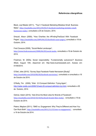 75
Referências cibergráficas
Black, Leyl Master (2011), “Top 5 Facebook Marketing Mistakes Small Business
Make”, http://mashable.com/2011/04/02/5-facebook-marketing-mistakes-small-
businesses-make/, consultado a 25 de Outubro, 2014.
Driscoll, Alison (2009), “How Charities Are #FindingTheGood With Facebook
Pages”, http://mashable.com/2009/06/25/facebook-cause-pages/, consultado a 18 de
Outubro, 2014.
Fred Cavazza (2008), “Social Media Landscape”,
http://www.fredcavazza.net/2008/06/09/social-media, consultado a 18 de Outubro de
2014.
Friedman, M. 2005a. Social responsibility: ‘Fundamentally subversive’? Business
Week, August 15th, disponivel em: http://www.businessweek.com. Acesso em:
01/09/2014.
O’Dell, Jolie (2010), “Survey Says Facebook Feeds Narcissism [Study]”
http://mashable.com/2010/08/28/facebook-narcissism/, consultado a consultado a 18
de Outubro de 2014.
O’Reilly, Tim (2006), “Web 2.0 Compact Definition: Trying Again”,
http://radar.oreilly.com/2006/12/web-20-compact-definition-tryi.html, consultado a 26
de Outubro, 2014.
Ostrow, Adam (2010), “Ads Drive the Most Likes for Brands of Facebook”,
http://mashable.com/2010/10/18/facebook-brands-likes-study/, consultado a 18 de
Outubro de 2014.
Peters, Meghan (2011), “SMO vs. Engagement: Why They’re Different and How You
Can Rock Both”, http://mashable.com/2011/11/13/smo-vs-engagement/ , consultado
a 18 de Outubro de 2014.
 