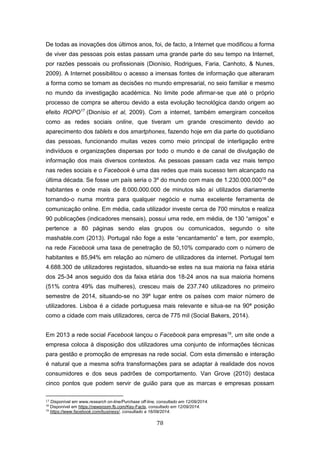 78
De todas as inovações dos últimos anos, foi, de facto, a Internet que modificou a forma
de viver das pessoas pois estas passam uma grande parte do seu tempo na Internet,
por razões pessoais ou profissionais (Dionísio, Rodrigues, Faria, Canhoto, & Nunes,
2009). A Internet possibilitou o acesso a imensas fontes de informação que alteraram
a forma como se tomam as decisões no mundo empresarial, no seio familiar e mesmo
no mundo da investigação académica. No limite pode afirmar-se que até o próprio
processo de compra se alterou devido a esta evolução tecnológica dando origem ao
efeito ROPO17
(Dionísio et al, 2009). Com a internet, também emergiram conceitos
como as redes sociais online, que tiveram um grande crescimento devido ao
aparecimento dos tablets e dos smartphones, fazendo hoje em dia parte do quotidiano
das pessoas, funcionando muitas vezes como meio principal de interligação entre
indivíduos e organizações dispersas por todo o mundo e de canal de divulgação de
informação dos mais diversos contextos. As pessoas passam cada vez mais tempo
nas redes sociais e o Facebook é uma das redes que mais sucesso tem alcançado na
última década. Se fosse um país seria o 3º do mundo com mais de 1.230.000.00018
de
habitantes e onde mais de 8.000.000.000 de minutos são aí utilizados diariamente
tornando-o numa montra para qualquer negócio e numa excelente ferramenta de
comunicação online. Em média, cada utilizador investe cerca de 700 minutos e realiza
90 publicações (indicadores mensais), possui uma rede, em média, de 130 “amigos” e
pertence a 80 páginas sendo elas grupos ou comunicados, segundo o site
mashable.com (2013). Portugal não foge a este “encantamento” e tem, por exemplo,
na rede Facebook uma taxa de penetração de 50,10% comparado com o número de
habitantes e 85,94% em relação ao número de utilizadores da internet. Portugal tem
4.688.300 de utilizadores registados, situando-se estes na sua maioria na faixa etária
dos 25-34 anos seguido dos da faixa etária dos 18-24 anos na sua maioria homens
(51% contra 49% das mulheres), cresceu mais de 237.740 utilizadores no primeiro
semestre de 2014, situando-se no 39º lugar entre os países com maior número de
utilizadores. Lisboa é a cidade portuguesa mais relevante e situa-se na 90ª posição
como a cidade com mais utilizadores, cerca de 775 mil (Social Bakers, 2014).
Em 2013 a rede social Facebook lançou o Facebook para empresas19
, um site onde a
empresa coloca à disposição dos utilizadores uma conjunto de informações técnicas
para gestão e promoção de empresas na rede social. Com esta dimensão e interação
é natural que a mesma sofra transformações para se adaptar à realidade dos novos
consumidores e dos seus padrões de comportamento. Van Grove (2010) destaca
cinco pontos que podem servir de guião para que as marcas e empresas possam
17 Disponível em www.research on-line/Purchase off-line, consultado em 12/09/2014.
18
Disponível em https://newsroom.fb.com/Key-Facts, consultado em 12/09/2014.
19
https://www.facebook.com/business/, consultado a 16/09/2014.
 