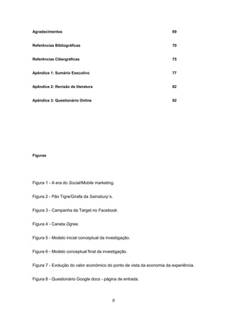 8
Agradecimentos 69
Referências Bibliográficas 70
Referências Cibergráficas 75
Apêndice 1: Sumário Executivo 77
Apêndice 2: Revisão de literatura 82
Apêndice 3: Questionário Online 92
Figuras
Figura 1 - A era do Social/Mobile marketing.
Figura 2 - Pão Tigre/Girafa da Sainsbury´s.
Figura 3 - Campanha da Target no Facebook.
Figura 4 - Caneta Dgree.
Figura 5 - Modelo inicial conceptual da investigação.
Figura 6 - Modelo conceptual final da investigação.
Figura 7 - Evolução do valor económico do ponto de vista da economia da experiência.
Figura 8 - Questionário Google docs - página de entrada.
 