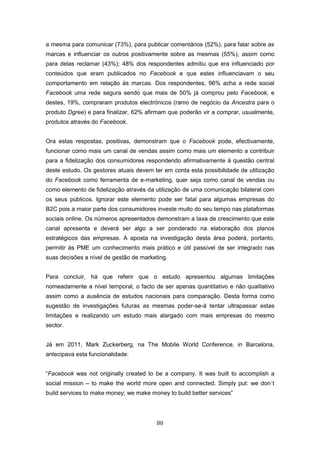 80
a mesma para comunicar (73%), para publicar comentários (52%), para falar sobre as
marcas e influenciar os outros positivamente sobre as mesmas (55%), assim como
para delas reclamar (43%); 48% dos respondentes admitiu que era influenciado por
conteúdos que eram publicados no Facebook e que estes influenciavam o seu
comportamento em relação às marcas. Dos respondentes, 96% acha a rede social
Facebook uma rede segura sendo que mais de 50% já comprou pelo Facebook, e
destes, 19%, compraram produtos electrónicos (ramo de negócio da Ancestra para o
produto Dgree) e para finalizar, 62% afirmam que poderão vir a comprar, usualmente,
produtos através do Facebook.
Ora estas respostas, positivas, demonstram que o Facebook pode, efectivamente,
funcionar como mais um canal de vendas assim como mais um elemento a contribuir
para a fidelização dos consumidores respondendo afirmativamente à questão central
deste estudo. Os gestores atuais devem ter em conta esta possibilidade de utilização
do Facebook como ferramenta de e-marketing, quer seja como canal de vendas ou
como elemento de fidelização através da utilização de uma comunicação bilateral com
os seus públicos. Ignorar este elemento pode ser fatal para algumas empresas do
B2C pois a maior parte dos consumidores investe muito do seu tempo nas plataformas
sociais online. Os números apresentados demonstram a taxa de crescimento que este
canal apresenta e deverá ser algo a ser ponderado na elaboração dos planos
estratégicos das empresas. A aposta na investigação desta área poderá, portanto,
permitir às PME um conhecimento mais prático e útil passível de ser integrado nas
suas decisões a nível de gestão de marketing.
Para concluir, há que referir que o estudo apresentou algumas limitações
nomeadamente a nível temporal, o facto de ser apenas quantitativo e não qualitativo
assim como a ausência de estudos nacionais para comparação. Desta forma como
sugestão de investigações futuras as mesmas poder-se-á tentar ultrapassar estas
limitações e realizando um estudo mais alargado com mais empresas do mesmo
sector.
Já em 2011, Mark Zuckerberg, na The Mobile World Conference, in Barcelona,
antecipava esta funcionalidade:
“Facebook was not originally created to be a company. It was built to accomplish a
social mission – to make the world more open and connected. Simply put: we don´t
build services to make money; we make money to build better services”
 