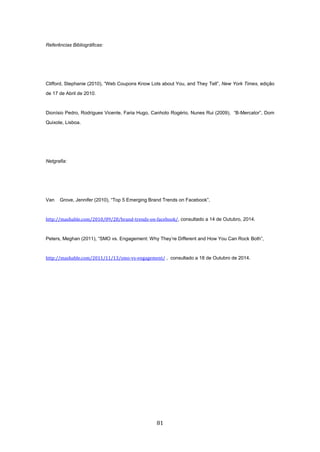 81
Referências Bibliográficas:
Clifford, Stephanie (2010), “Web Coupons Know Lots about You, and They Tell”, New York Times, edição
de 17 de Abril de 2010.
Dionísio Pedro, Rodrigues Vicente, Faria Hugo, Canhoto Rogério, Nunes Rui (2009), “B-Mercator”, Dom
Quixote, Lisboa.
Netgrafia:
Van Grove, Jennifer (2010), “Top 5 Emerging Brand Trends on Facebook”,
http://mashable.com/2010/09/28/brand-trends-on-facebook/, consultado a 14 de Outubro, 2014.
Peters, Meghan (2011), “SMO vs. Engagement: Why They’re Different and How You Can Rock Both”,
http://mashable.com/2011/11/13/smo-vs-engagement/ , consultado a 18 de Outubro de 2014.
 