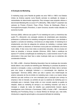 83
A Evolução do Marketing.
O marketing surgiu como filosofia de gestão nos anos 1950´s e 1960´s nos Estados
Unidos da América assente numa filosofia centrada na satisfação de desejos e
necessidades de determinados segmentos. Para conseguir esse propósito utilizava o
denominado Marketing Mix e os seus 4 P´s (McCarthy, 1960). Estes P´s assentam nas
variáveis do Produto (Product), Preço (Price), Pontos de Distribução (Place) e
Promoção/Comunicação (Promotion), e assim funcionou durante muitas décadas na
economia mundial.
Gronroos (2002), refere-se aos quatro P´s do marketing-mix como a mnemónica dos
quatro P´s, oferecendo uma sensação sedutora de simplicidade para estudantes,
professores e profissionais de marketing conseguirem desenvolver a sua atividade e
espalhar o conceito de marketing, e tornando-se um artigo basilar. O marketing-mix é
simplesmente uma lista de categorias de variáveis de marketing, e começar desta
maneira a definir ou descrever um fenómeno nunca pode ser considerado uma forma
muito válida. A lista nunca inclui todos os elementos relevantes, não se encaixa em
todas as situações, e torna-se obsoleto (Grönroos, 2002). Dada a existência de
apenas 4 P´s devido a simplificação do marketing-mix, a cada momento novos P´s são
adicionados à lista para fazer face a estas mudanças dado que os existentes são
considerados limitados.
Em 1985, a AMA – American Marketing Association face às mudanças dos mercados
decide alterar o seu conceito de marketing para “Marketing é o processo de planear e
executar a concepção, o preço, a promoção e distribuição de ideias, bens e serviços
para criar trocas e satisfação individual e a concretização dos objectivos da
organização”. Gronroos (2002), refere que esta é apenas uma modernização da
anterior colocando de fora do âmbito do marketing tudo o resto e ao mesmo tempo
referindo que este continua a ter uma orientação para a produção pois começa na
empresa e não no mercado, ao contrário do que é a essência do marketing que é a
orientação para o mercado. Surge então um novo conceito assente na gestão de
relações, aliada ao marketing de serviços e ao marketing industrial, que levou à
interação e criação de redes de trabalho que posteriormente levaram alguns
investigadores como Grönroos e Gummesson (1985) a fundar o IMP – International
Marketing and Purchasing Group e a Escola Nórdica de Serviços que, mais tarde,
introduziram a seguinte aproximação a uma possível definição de marketing:
 