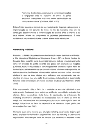 84
“Marketing é estabelecer, desenvolver e comercializar relações
a longo-prazo onde os objectivos de ambas as partes
envolvidas se encontram. Isto é feito através de uma troca e de
uma promessa mútua.” (Gronroos, 1997, p.123).
Esta definição assenta no conceito de que marketing não é apenas o planeamento e
implementação de um conjunto de meios no mix do marketing, mas sim na
construção, desenvolvimento e comercialização de relações entre a empresa e os
seus clientes através do cumprimento da promessa pré-estabelecida. É este
cumprimento da promessa que pode cimentar e desenvolver as relações.
O marketing relacional
Posto isto, o conceito de marketing relacional emergiu destes dois eixos académicos:
a The International Marketing and Purchasing Group - IMP e a Escola Nórdica de
Serviços. Estes eixos têm como denominador comum o facto de o marketing ser visto
como um processo de gestão, devendo esta gestão ser alicerçada nas relações
(Gronroos, 1997). Se no passado as comunicações eram unilaterais, hoje os meios de
comunicação, nomeadamente os que utilizam o online, possuem esta capacidade de
realizar comunicações bilaterais e instantâneas onde as empresas podem comunicar
diretamente com os seus públicos sem realizarem uma comunicação para ser
difundida em massa mas uma ação de comunicação individualizada e customizada
tornando estas comunicações em massa obsoletas e rudes (Rust, Moorman e Bhalla
2009).
Este novo conceito critica o facto de o marketing se encontrar delimitado a um
departamento, funcionando como protetor da gestão das necessidades e desejos dos
clientes. Como consequência desta forma de organização, os profissionais de
marketing encontram-se alienados das necessidades reais do cliente ao nível do
design, das características e da customização do produto, da optimização da forma de
entrega dos produtos, da forma de pagamento e até mesmo na própria gestão das
reclamações (Gronroos 2002).
O mesmo autor afirma mesmo que, a função marketing, deverá estar dispersa por
toda a empresa transformando o departamento, atual, de marketing a full-time num
departamento elaborado por todas as pessoas que trabalham na empresa. Estas
 