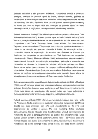 85
pessoas passariam a ser “part-time” marketers. Funcionários afectos à produção,
entregas, formação de pessoal, apoio ao cliente, serviços técnicos, gestores de
reclamações e outras funções assumem ao mesmo tempo responsabilidades na área
de marketing. Este será, segundo o autor, um dos grandes desafios para o marketing
no futuro pois não se afigura fácil esta transição de poderes devido ao efeito
psicológico de ter, a longo prazo, um departamento de marketing separado.
Roland, Moorman e Bhalla (2009), referem que num futuro próximo a função de Chief
Management Officer (CMO) acabará por dar lugar à Chief Customer Officer (CCO).
Em 2014, esta já é realidade em mais de 300 empresas em vez das 30 em 2003, em
companhias como Oracle, Samsung, Sears, United Airlines, Sun Microsystems.
Segundo os autores um bom CCO promove uma cultura da organização centrada no
cliente e na remoção de qualquer obstáculo à fluidez de informação sobre o
consumidor dentro da organização. Ao contrário dos Gestores de Produto que
funcionam na perspectiva do produto-cliente os CCO funcionam na perspectiva
cliente-solução (Roland, Moorman & Bhalla, 2009), estes gestores além de marketing
devem possuir formação em psicologia, antropologia, sociologia e economia pois
necessitam de observar e compreender atitudes, atividades, opiniões em blogs,
fóruns, redes sociais, comportamento de consumo, estilos de vida do cliente assim
como toda a informação sobre a firma e os seus produtos. Este afirma mesmo que as
escolas de negócios para continuarem relevantes neste mercado devem alterar os
seus planos curriculares para colocarem ênfase nesta gestão de clientes.
Outro problema consiste no desbloqueio da informação, referido por Dibb e Meadows
(2004), que afirmam que apesar das empresas muitas das vezes possuírem grandes
sistemas de recolhas de dados sobre os clientes, o staff da empresa normalmente nos
níveis mais baixos da organização, não possui muitas das vezes autonomia e
formação para interpretar a informação disponível e utilizá-la corretamente.
Roland, Moorman e Bhalla (2009) referem que num estudo realizado pela Harte-Hanks
na América do Norte revelou que o customer relationship management (CRM) era
dirigido nas suas empresas por: 42% pelo departamento de TI; 31% pelo
departamento de vendas e apenas 9% pelo marketing. Estes resultados
demonstraram a falta de interação entre departamentos e um sub aproveitamento da
ferramenta de CRM e consequentemente, da gestão dos relacionamentos. Estes
autores utilizam também o termo Costumer Lifetime Value – CLV sendo este uma
métrica utilizada para avaliar o desempenho dos CCO, responsável por desenvolver a
rentabilidade do cliente ao longo do seu tempo de vida, e no caso de um segmento,
 