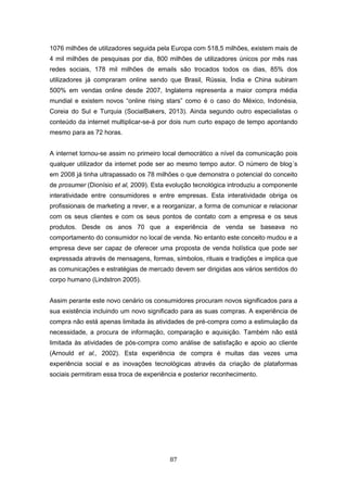 87
1076 milhões de utilizadores seguida pela Europa com 518,5 milhões, existem mais de
4 mil milhões de pesquisas por dia, 800 milhões de utilizadores únicos por mês nas
redes sociais, 178 mil milhões de emails são trocados todos os dias, 85% dos
utilizadores já compraram online sendo que Brasil, Rússia, Índia e China subiram
500% em vendas online desde 2007, Inglaterra representa a maior compra média
mundial e existem novos “online rising stars” como é o caso do México, Indonésia,
Coreia do Sul e Turquia (SocialBakers, 2013). Ainda segundo outro especialistas o
conteúdo da internet multiplicar-se-á por dois num curto espaço de tempo apontando
mesmo para as 72 horas.
A internet tornou-se assim no primeiro local democrático a nível da comunicação pois
qualquer utilizador da internet pode ser ao mesmo tempo autor. O número de blog´s
em 2008 já tinha ultrapassado os 78 milhões o que demonstra o potencial do conceito
de prosumer (Dionísio et al, 2009). Esta evolução tecnológica introduziu a componente
interatividade entre consumidores e entre empresas. Esta interatividade obriga os
profissionais de marketing a rever, e a reorganizar, a forma de comunicar e relacionar
com os seus clientes e com os seus pontos de contato com a empresa e os seus
produtos. Desde os anos 70 que a experiência de venda se baseava no
comportamento do consumidor no local de venda. No entanto este conceito mudou e a
empresa deve ser capaz de oferecer uma proposta de venda holística que pode ser
expressada através de mensagens, formas, símbolos, rituais e tradições e implica que
as comunicações e estratégias de mercado devem ser dirigidas aos vários sentidos do
corpo humano (Lindstron 2005).
Assim perante este novo cenário os consumidores procuram novos significados para a
sua existência incluindo um novo significado para as suas compras. A experiência de
compra não está apenas limitada às atividades de pré-compra como a estimulação da
necessidade, a procura de informação, comparação e aquisição. Também não está
limitada às atividades de pós-compra como análise de satisfação e apoio ao cliente
(Arnould et al., 2002). Esta experiência de compra é muitas das vezes uma
experiência social e as inovações tecnológicas através da criação de plataformas
sociais permitiram essa troca de experiência e posterior reconhecimento.
 
