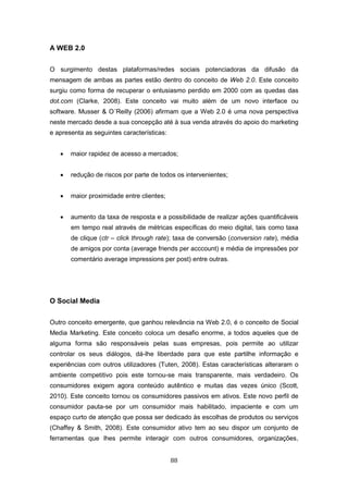 88
A WEB 2.0
O surgimento destas plataformas/redes sociais potenciadoras da difusão da
mensagem de ambas as partes estão dentro do conceito de Web 2.0. Este conceito
surgiu como forma de recuperar o entusiasmo perdido em 2000 com as quedas das
dot.com (Clarke, 2008). Este conceito vai muito além de um novo interface ou
software. Musser & O´Reilly (2006) afirmam que a Web 2.0 é uma nova perspectiva
neste mercado desde a sua concepção até à sua venda através do apoio do marketing
e apresenta as seguintes características:
 maior rapidez de acesso a mercados;
 redução de riscos por parte de todos os intervenientes;
 maior proximidade entre clientes;
 aumento da taxa de resposta e a possibilidade de realizar ações quantificáveis
em tempo real através de métricas específicas do meio digital, tais como taxa
de clique (ctr – click through rate); taxa de conversão (conversion rate), média
de amigos por conta (average friends per acccount) e média de impressões por
comentário average impressions per post) entre outras.
O Social Media
Outro conceito emergente, que ganhou relevância na Web 2.0, é o conceito de Social
Media Marketing. Este conceito coloca um desafio enorme, a todos aqueles que de
alguma forma são responsáveis pelas suas empresas, pois permite ao utilizar
controlar os seus diálogos, dá-lhe liberdade para que este partilhe informação e
experiências com outros utilizadores (Tuten, 2008). Estas características alteraram o
ambiente competitivo pois este tornou-se mais transparente, mais verdadeiro. Os
consumidores exigem agora conteúdo autêntico e muitas das vezes único (Scott,
2010). Este conceito tornou os consumidores passivos em ativos. Este novo perfil de
consumidor pauta-se por um consumidor mais habilitado, impaciente e com um
espaço curto de atenção que possa ser dedicado às escolhas de produtos ou serviços
(Chaffey & Smith, 2008). Este consumidor ativo tem ao seu dispor um conjunto de
ferramentas que lhes permite interagir com outros consumidores, organizações,
 