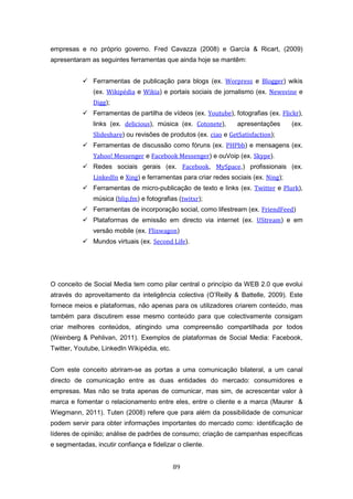 89
empresas e no próprio governo. Fred Cavazza (2008) e García & Ricart, (2009)
apresentaram as seguintes ferramentas que ainda hoje se mantêm:
 Ferramentas de publicação para blogs (ex. Worpress e Blogger) wikis
(ex. Wikipédia e Wikia) e portais sociais de jornalismo (ex. Newsvine e
Digg);
 Ferramentas de partilha de vídeos (ex. Youtube), fotografias (ex. Flickr),
links (ex. delicious), música (ex. Cotonete), apresentações (ex.
Slideshare) ou revisões de produtos (ex. ciao e GetSatisfaction);
 Ferramentas de discussão como fóruns (ex. PHPbb) e mensagens (ex.
Yahoo! Messenger e Facebook Messenger) e ouVoip (ex. Skype).
 Redes sociais gerais (ex. Facebook, MySpace,) profissionais (ex.
LinkedIn e Xing) e ferramentas para criar redes sociais (ex. Ning);
 Ferramentas de micro-publicação de texto e links (ex. Twitter e Plurk),
música (blip.fm) e fotografias (twitxr);
 Ferramentas de incorporação social, como lifestream (ex. FriendFeed)
 Plataformas de emissão em directo via internet (ex. UStream) e em
versão mobile (ex. Flixwagon)
 Mundos virtuais (ex. Second Life).
O conceito de Social Media tem como pilar central o princípio da WEB 2.0 que evolui
através do aproveitamento da inteligência colectiva (O’Reilly & Battelle, 2009). Este
fornece meios e plataformas, não apenas para os utilizadores criarem conteúdo, mas
também para discutirem esse mesmo conteúdo para que colectivamente consigam
criar melhores conteúdos, atingindo uma compreensão compartilhada por todos
(Weinberg & Pehlivan, 2011). Exemplos de plataformas de Social Media: Facebook,
Twitter, Youtube, LinkedIn Wikipédia, etc.
Com este conceito abriram-se as portas a uma comunicação bilateral, a um canal
directo de comunicação entre as duas entidades do mercado: consumidores e
empresas. Mas não se trata apenas de comunicar, mas sim, de acrescentar valor à
marca e fomentar o relacionamento entre eles, entre o cliente e a marca (Maurer &
Wiegmann, 2011). Tuten (2008) refere que para além da possibilidade de comunicar
podem servir para obter informações importantes do mercado como: identificação de
líderes de opinião; análise de padrões de consumo; criação de campanhas específicas
e segmentadas, incutir confiança e fidelizar o cliente.
 