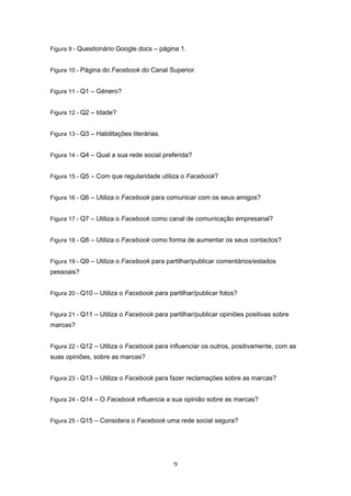 9
Figura 9 - Questionário Google docs – página 1.
Figura 10 - Página do Facebook do Canal Superior.
Figura 11 - Q1 – Género?
Figura 12 - Q2 – Idade?
Figura 13 - Q3 – Habilitações literárias.
Figura 14 - Q4 – Qual a sua rede social preferida?
Figura 15 - Q5 – Com que regularidade utiliza o Facebook?
Figura 16 - Q6 – Utiliza o Facebook para comunicar com os seus amigos?
Figura 17 - Q7 – Utiliza o Facebook como canal de comunicação empresarial?
Figura 18 - Q8 – Utiliza o Facebook como forma de aumentar os seus contactos?
Figura 19 - Q9 – Utiliza o Facebook para partilhar/publicar comentários/estados
pessoais?
Figura 20 - Q10 – Utiliza o Facebook para partilhar/publicar fotos?
Figura 21 - Q11 – Utiliza o Facebook para partilhar/publicar opiniões positivas sobre
marcas?
Figura 22 - Q12 – Utiliza o Facebook para influenciar os outros, positivamente, com as
suas opiniões, sobre as marcas?
Figura 23 - Q13 – Utiliza o Facebook para fazer reclamações sobre as marcas?
Figura 24 - Q14 – O Facebook influencia a sua opinião sobre as marcas?
Figura 25 - Q15 – Considera o Facebook uma rede social segura?
 
