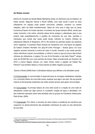 90
As Redes sociais
Dentro do conceito de Social Media Marketing existe um elemento que se destaca: as
redes sociais. Segundo García e Ricart (2009), uma rede social é para os seus
utilizadores um espaço onde podem comunicar, partilhar, construir ou manter
relações, além de obter entretenimento. Nada de novo pois é algo que os seres
humanos já fazem há muitos séculos, no entanto era quase sempre offline, sendo que
neste momento o faz online, atraindo dessa forma amigos e utilizadores para a sua
própria rede possibilitando-lhe a partilha de momentos da sua vida, opiniões e
interesses que muitas das vezes pode atingir milhares ou mesmo milhões de
utilizadores (Maurer & Wiegmann, 2011). No entanto as opiniões podem ser positivas
como negativas. A empresa Pepsi através da campanha com uma figura do jogador
de futebol Cristiano Ronaldo nos play-off entre Portugal – Suécia gerou um buzz
negativo durante semanas à marca em todo o mundo, levando a que neste período,
vários indivíduos criaram comunidades, a criticar a marca e que em pouco dias tinham
milhares de utilizadores. A página “Eu sou fã do Ronaldo e não bebo Pepsi25
” atingiu
mais de 25.000 fãs num curto período de tempo. Mais recentemente em fevereiro de
2015 a marca Sagres colocou um vídeo irónico sobre o jogador de futebol Rui
Patrício26
que também abalou a marca devido ao efeito negativo que gerou.
García e Ricart (2009) fixam 3 atividades básicas que definem uma atividade social:
(1) Comunicação: A comunicação é essencial para se conseguir estabelecer relações
e é o princípio básico de uma rede social, qualquer que seja o seu tipo. Na sua grande
maioria as ferramentas existentes nas redes sociais servem para gerar comunicação.
(2) Comunidade: O princípio básico de uma rede social é a criação de uma rede de
utilizadores unidos por algo comum e a posterior criação de laços e afinidades. Um
dos melhores exemplos sobre esta atividade são os grupos do Facebook (Valenzuela,
Park & Kee, 2009).
(3) Cooperação: Por último o princípio de rede implica a existência de membros que
cooperam no desenvolvimento das atividades individuais de cada um dos elementos
da sua rede.
25
https://www.facebook.com/pages/Eu-sou-f%C3%A3-do-Ronaldo-n%C3%A3o-bebo-Pepsi/573519239386803,
consultado a 09/09/2014.
26
http://observador.pt/2015/02/16/sagres-picante-mais-no-frango-rui-patricio/ consultado a 09/09/2014.
 