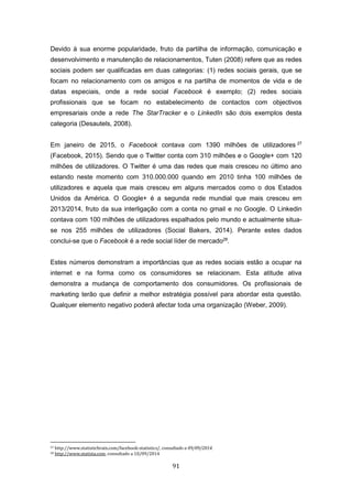 91
Devido à sua enorme popularidade, fruto da partilha de informação, comunicação e
desenvolvimento e manutenção de relacionamentos, Tuten (2008) refere que as redes
sociais podem ser qualificadas em duas categorias: (1) redes sociais gerais, que se
focam no relacionamento com os amigos e na partilha de momentos de vida e de
datas especiais, onde a rede social Facebook é exemplo; (2) redes sociais
profissionais que se focam no estabelecimento de contactos com objectivos
empresariais onde a rede The StarTracker e o LinkedIn são dois exemplos desta
categoria (Desautels, 2008).
Em janeiro de 2015, o Facebook contava com 1390 milhões de utilizadores 27
(Facebook, 2015). Sendo que o Twitter conta com 310 milhões e o Google+ com 120
milhões de utilizadores. O Twitter é uma das redes que mais cresceu no último ano
estando neste momento com 310.000.000 quando em 2010 tinha 100 milhões de
utilizadores e aquela que mais cresceu em alguns mercados como o dos Estados
Unidos da América. O Google+ é a segunda rede mundial que mais cresceu em
2013/2014, fruto da sua interligação com a conta no gmail e no Google. O Linkedin
contava com 100 milhões de utilizadores espalhados pelo mundo e actualmente situa-
se nos 255 milhões de utilizadores (Social Bakers, 2014). Perante estes dados
conclui-se que o Facebook é a rede social líder de mercado28
.
Estes números demonstram a importâncias que as redes sociais estão a ocupar na
internet e na forma como os consumidores se relacionam. Esta atitude ativa
demonstra a mudança de comportamento dos consumidores. Os profissionais de
marketing terão que definir a melhor estratégia possível para abordar esta questão.
Qualquer elemento negativo poderá afectar toda uma organização (Weber, 2009).
27 http://www.statisticbrain.com/facebook-statistics/, consultado a 09/09/2014.
28 http://www.statista.com, consultado a 10/09/2014
 