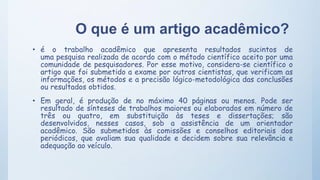 O que é um artigo acadêmico?
• é o trabalho acadêmico que apresenta resultados sucintos de
uma pesquisa realizada de acordo com o método científico aceito por uma
comunidade de pesquisadores. Por esse motivo, considera-se científico o
artigo que foi submetido a exame por outros cientistas, que verificam as
informações, os métodos e a precisão lógico-metodológica das conclusões
ou resultados obtidos.
• Em geral, é produção de no máximo 40 páginas ou menos. Pode ser
resultado de sínteses de trabalhos maiores ou elaborados em número de
três ou quatro, em substituição às teses e dissertações; são
desenvolvidos, nesses casos, sob a assistência de um orientador
acadêmico. São submetidos às comissões e conselhos editoriais dos
periódicos, que avaliam sua qualidade e decidem sobre sua relevância e
adequação ao veículo.
 