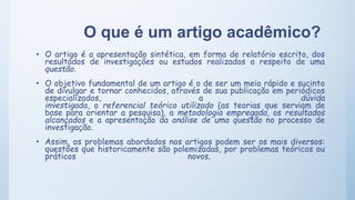 O que é um artigo acadêmico?
• O artigo é a apresentação sintética, em forma de relatório escrito, dos
resultados de investigações ou estudos realizados a respeito de uma
questão.
• O objetivo fundamental de um artigo é o de ser um meio rápido e sucinto
de divulgar e tornar conhecidos, através de sua publicação em periódicos
especializados, a dúvida
investigada, o referencial teórico utilizado (as teorias que serviam de
base para orientar a pesquisa), a metodologia empregada, os resultados
alcançados e a apresentação da análise de uma questão no processo de
investigação.
• Assim, os problemas abordados nos artigos podem ser os mais diversos:
questões que historicamente são polemizadas, por problemas teóricos ou
práticos novos.
 