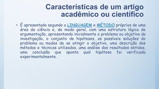 Características de um artigo
acadêmico ou científico
• É apresentado segundo a LINGUAGEM e MÉTODO próprios de uma
área da ciência e, de modo geral, com uma estrutura lógica de
argumentação, apresentando inicialmente o problema ou objetivo da
investigação, o conjunto de hipóteses, as possíveis soluções do
problema ou modos de se atingir o objetivo, uma descrição dos
métodos e técnicas utilizados, uma análise dos resultados obtidos,
uma conclusão que aponta qual hipótese foi verificada
experimentalmente.
 