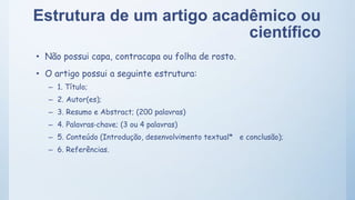 Estrutura de um artigo acadêmico ou
científico
• Não possui capa, contracapa ou folha de rosto.
• O artigo possui a seguinte estrutura:
– 1. Título;
– 2. Autor(es);
– 3. Resumo e Abstract; (200 palavras)
– 4. Palavras‐chave; (3 ou 4 palavras)
– 5. Conteúdo (Introdução, desenvolvimento textual* e conclusão);
– 6. Referências.
 
