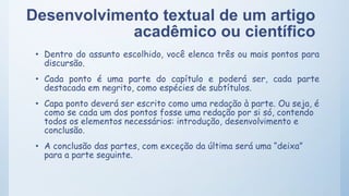 Desenvolvimento textual de um artigo
acadêmico ou científico
• Dentro do assunto escolhido, você elenca três ou mais pontos para
discursão.
• Cada ponto é uma parte do capítulo e poderá ser, cada parte
destacada em negrito, como espécies de subtítulos.
• Capa ponto deverá ser escrito como uma redação à parte. Ou seja, é
como se cada um dos pontos fosse uma redação por si só, contendo
todos os elementos necessários: introdução, desenvolvimento e
conclusão.
• A conclusão das partes, com exceção da última será uma “deixa”
para a parte seguinte.
 