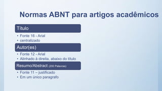 Normas ABNT para artigos acadêmicos
Título
• Fonte 16 - Arial
• centralizado
Autor(es)
• Fonte 12 - Arial
• Alinhado à direita, abaixo do título
Resumo/Abstract (200 Palavras)
• Fonte 11 – justificado
• Em um único paragrafo
 