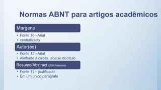 Normas ABNT para artigos acadêmicos
Margens
• Fonte 16 - Arial
• centralizado
Autor(es)
• Fonte 12 - Arial
• Alinhado à direita, abaixo do título
Resumo/Abstract (200 Palavras)
• Fonte 11 – justificado
• Em um único paragrafo
 