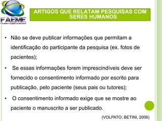 • Não se deve publicar informações que permitam a
identificação do participante da pesquisa (ex. fotos de
pacientes);
• Se essas informações forem imprescindíveis deve ser
fornecido o consentimento informado por escrito para
publicação, pelo paciente (seus pais ou tutores);
• O consentimento informado exige que se mostre ao
paciente o manuscrito a ser publicado.
(VOLPATO; BETINI, 2006)
ARTIGOS QUE RELATAM PESQUISAS COM
SERES HUMANOS
 