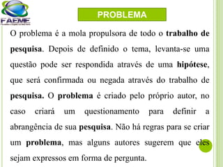 O problema é a mola propulsora de todo o trabalho de
pesquisa. Depois de definido o tema, levanta-se uma
questão pode ser respondida através de uma hipótese,
que será confirmada ou negada através do trabalho de
pesquisa. O problema é criado pelo próprio autor, no
caso criará um questionamento para definir a
abrangência de sua pesquisa. Não há regras para se criar
um problema, mas alguns autores sugerem que eles
sejam expressos em forma de pergunta.
PROBLEMA
 