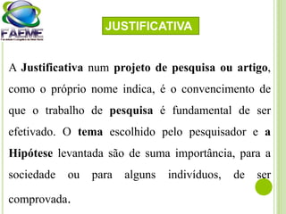 A Justificativa num projeto de pesquisa ou artigo,
como o próprio nome indica, é o convencimento de
que o trabalho de pesquisa é fundamental de ser
efetivado. O tema escolhido pelo pesquisador e a
Hipótese levantada são de suma importância, para a
sociedade ou para alguns indivíduos, de ser
comprovada.
JUSTIFICATIVA
 