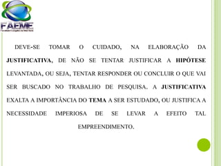 DEVE-SE TOMAR O CUIDADO, NA ELABORAÇÃO DA
JUSTIFICATIVA, DE NÃO SE TENTAR JUSTIFICAR A HIPÓTESE
LEVANTADA, OU SEJA, TENTAR RESPONDER OU CONCLUIR O QUE VAI
SER BUSCADO NO TRABALHO DE PESQUISA. A JUSTIFICATIVA
EXALTA A IMPORTÂNCIA DO TEMA A SER ESTUDADO, OU JUSTIFICA A
NECESSIDADE IMPERIOSA DE SE LEVAR A EFEITO TAL
EMPREENDIMENTO.
 