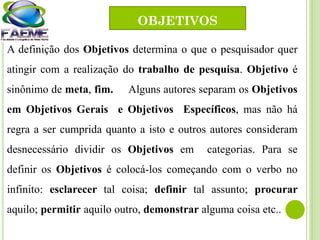 A definição dos Objetivos determina o que o pesquisador quer
atingir com a realização do trabalho de pesquisa. Objetivo é
sinônimo de meta, fim. Alguns autores separam os Objetivos
em Objetivos Gerais e Objetivos Específicos, mas não há
regra a ser cumprida quanto a isto e outros autores consideram
desnecessário dividir os Objetivos em categorias. Para se
definir os Objetivos é colocá-los começando com o verbo no
infinito: esclarecer tal coisa; definir tal assunto; procurar
aquilo; permitir aquilo outro, demonstrar alguma coisa etc..
OBJETIVOS
 