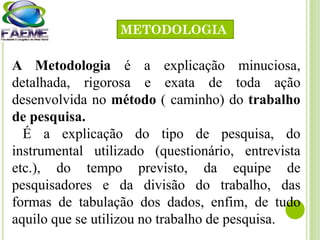 A Metodologia é a explicação minuciosa,
detalhada, rigorosa e exata de toda ação
desenvolvida no método ( caminho) do trabalho
de pesquisa.
É a explicação do tipo de pesquisa, do
instrumental utilizado (questionário, entrevista
etc.), do tempo previsto, da equipe de
pesquisadores e da divisão do trabalho, das
formas de tabulação dos dados, enfim, de tudo
aquilo que se utilizou no trabalho de pesquisa.
METODOLOGIA
 