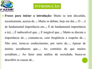  Frases para iniciar a introdução: Muito se tem discutido,
recentemente, acerca de...; Muito se debate, hoje em dia...; O ... é
de fundamental importância em...; É de fundamental importância
o (a)...; É indiscutível que...; É inegável que...; Muito se discute a
importância de...; comenta-se, com freqüência a respeito de...;
Não raro, toma-se conhecimento, por meio de...; Apesar de
muitos acreditarem que...; Ao contrário do que muitos
acreditam...; Ao fazer uma análise da sociedade, busca-se
descobrir as causas de...
INTRODUÇÃO
 