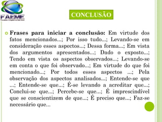  Frases para iniciar a conclusão: Em virtude dos
fatos mencionados...; Por isso tudo...; Levando-se em
consideração esses aspectos...; Dessa forma...; Em vista
dos argumentos apresentados...; Dado o exposto...;
Tendo em vista os aspectos observados...; Levando-se
em conta o que foi observado...; Em virtude do que foi
mencionado...; Por todos esses aspectos ...; Pela
observação dos aspectos analisados...; Entende-se que
...; Entende-se que...; É-se levando a acreditar que...;
Conclui-se que...; Percebe-se que...; É imprescindível
que se conscientizem de que...; É preciso que...; Faz-se
necessário que...
CONCLUSÃO
 